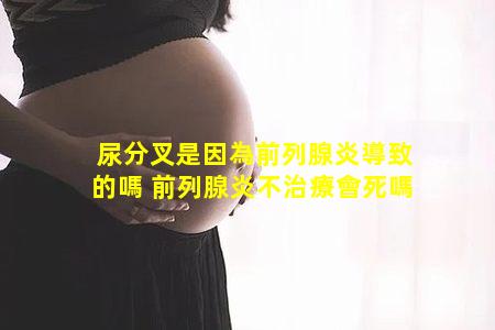 尿分叉是因為前列腺炎導致的嗎 前列腺炎不治療會死嗎